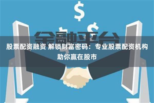 股票配资融资 解锁财富密码：专业股票配资机构助你赢在股市
