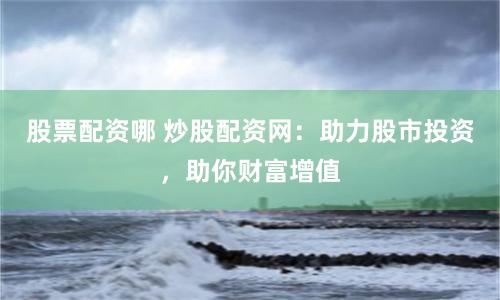 股票配资哪 炒股配资网：助力股市投资，助你财富增值