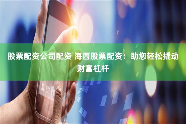 股票配资公司配资 海西股票配资：助您轻松撬动财富杠杆