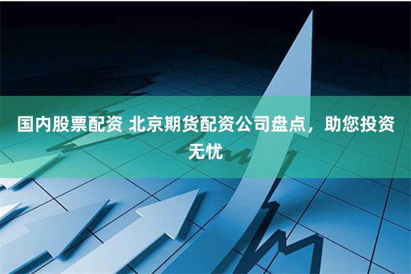 国内股票配资 北京期货配资公司盘点，助您投资无忧