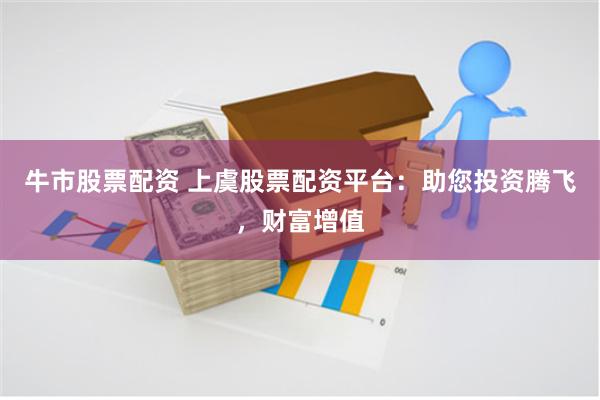 牛市股票配资 上虞股票配资平台：助您投资腾飞，财富增值