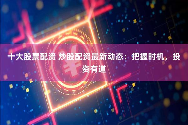 十大股票配资 炒股配资最新动态：把握时机，投资有道