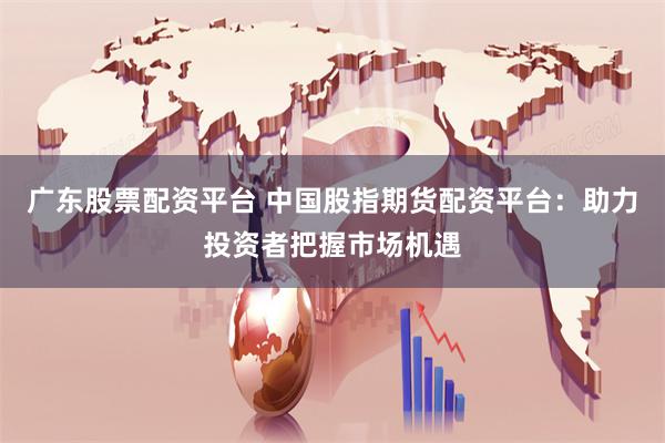 广东股票配资平台 中国股指期货配资平台：助力投资者把握市场机遇