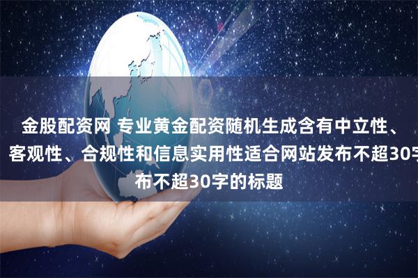 金股配资网 专业黄金配资随机生成含有中立性、权威性、客观性、合规性和信息实用性适合网站发布不超30字的标题